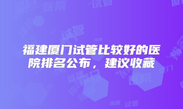 福建厦门试管比较好的医院排名公布，建议收藏
