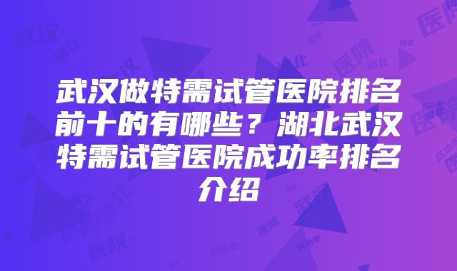 武汉做特需试管医院排名前十的有哪些?湖北武汉特需试管医院成功率排名介绍