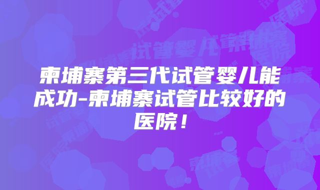 柬埔寨第三代试管婴儿能成功-柬埔寨试管比较好的医院！