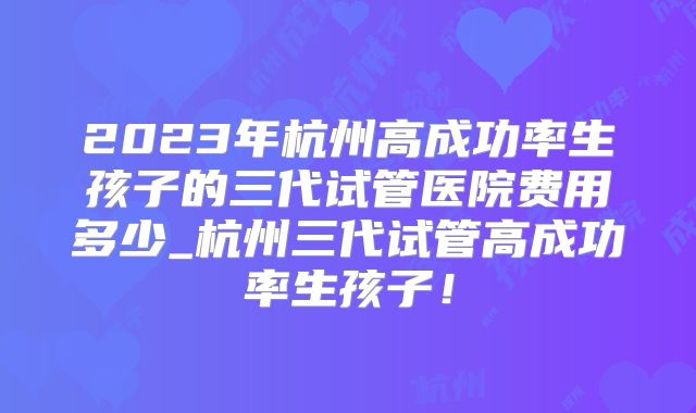 2023年杭州高成功率生孩子的三代试管医院费用多少_杭州三代试管高成功率生孩子!