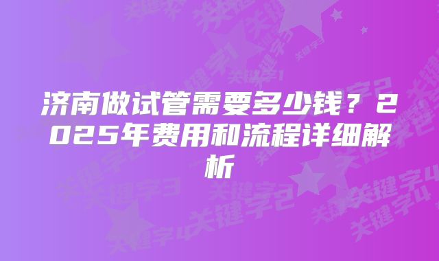 济南做试管需要多少钱？2025年费用和流程详细解析