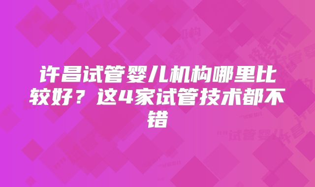 许昌试管婴儿机构哪里比较好？这4家试管技术都不错
