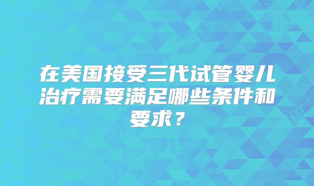 在美国接受三代试管婴儿治疗需要满足哪些条件和要求？