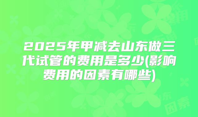 2025年甲减去山东做三代试管的费用是多少(影响费用的因素有哪些)
