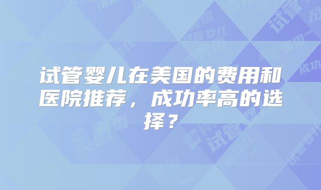试管婴儿在美国的费用和医院推荐,成功率高的选择?