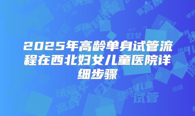 2025年高龄单身试管流程在西北妇女儿童医院详细步骤