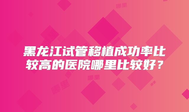 黑龙江试管移植成功率比较高的医院哪里比较好？