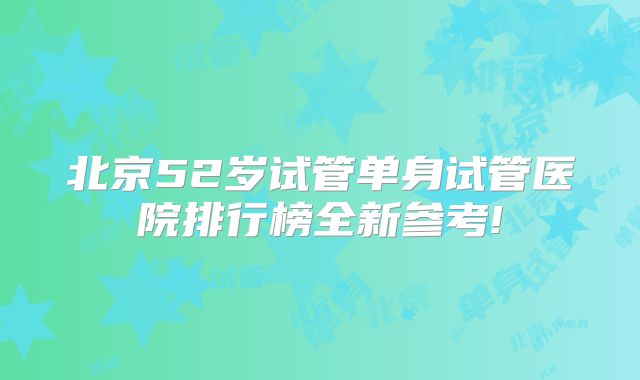 北京52岁试管单身试管医院排行榜全新参考!