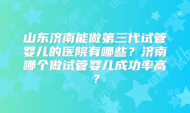 山东济南能做第三代试管婴儿的医院有哪些?济南哪个做试管婴儿成功率高?