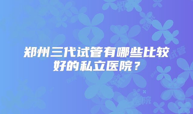 郑州三代试管有哪些比较好的私立医院？
