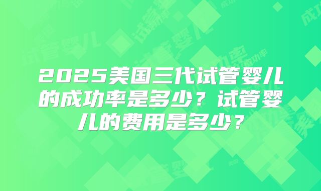 2025美国三代试管婴儿的成功率是多少？试管婴儿的费用是多少？