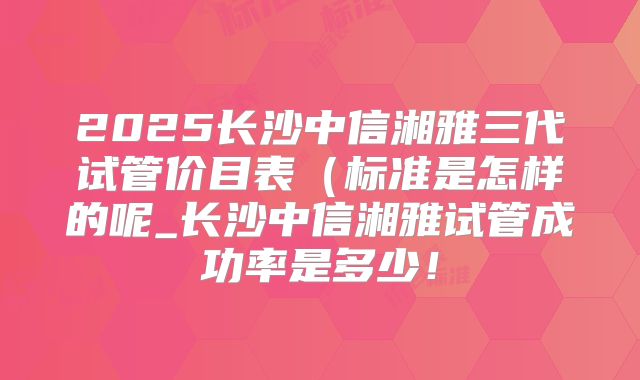 2025长沙中信湘雅三代试管价目表（标准是怎样的呢_长沙中信湘雅试管成功率是多少！