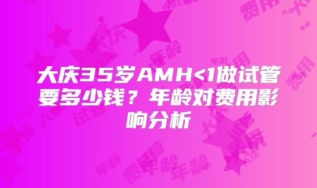 大庆35岁AMH<1做试管要多少钱？年龄对费用影响分析