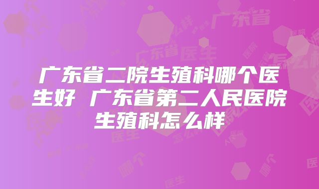 广东省二院生殖科哪个医生好 广东省第二人民医院生殖科怎么样