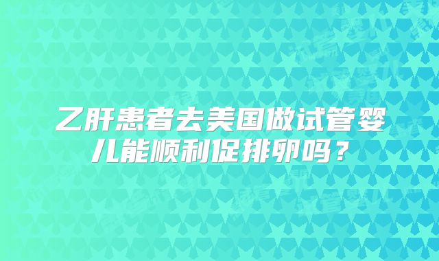 乙肝患者去美国做试管婴儿能顺利促排卵吗?
