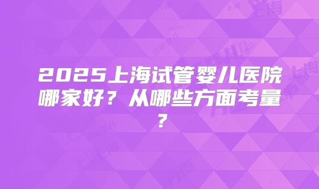 2025上海试管婴儿医院哪家好?从哪些方面考量?