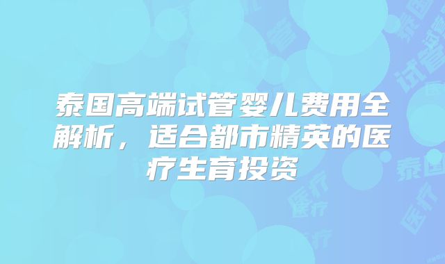 泰国高端试管婴儿费用全解析，适合都市精英的医疗生育投资