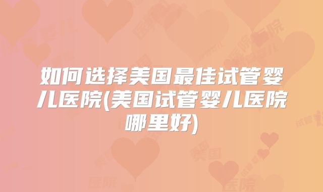 如何选择美国最佳试管婴儿医院(美国试管婴儿医院哪里好)