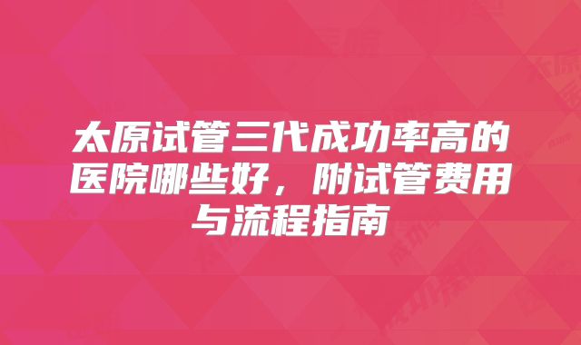 太原试管三代成功率高的医院哪些好，附试管费用与流程指南