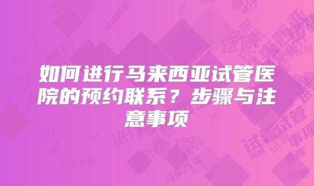 如何进行马来西亚试管医院的预约联系？步骤与注意事项