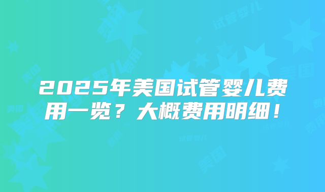 2025年美国试管婴儿费用一览？大概费用明细！