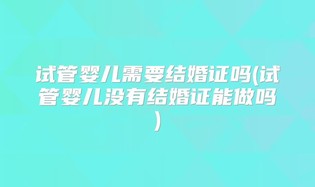 试管婴儿需要结婚证吗(试管婴儿没有结婚证能做吗)