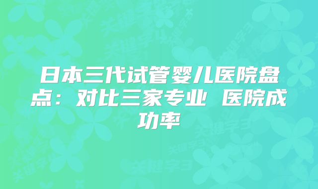 日本三代试管婴儿医院盘点：对比三家专业 医院成功率