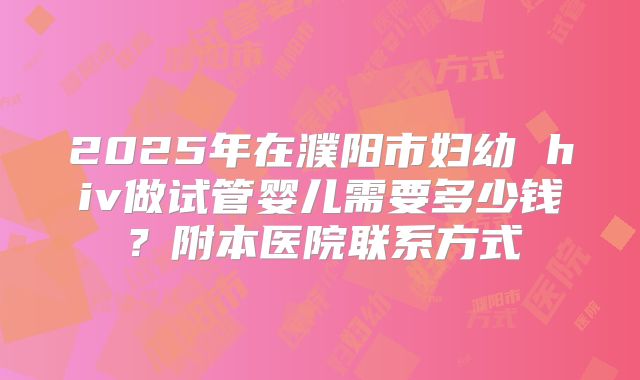 2025年在濮阳市妇幼 hiv做试管婴儿需要多少钱?附本医院联系方式