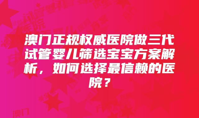 澳门正规权威医院做三代试管婴儿筛选宝宝方案解析，如何选择最信赖的医院？