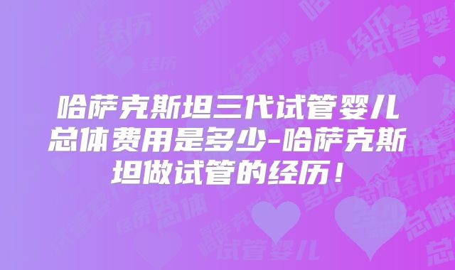 哈萨克斯坦三代试管婴儿总体费用是多少-哈萨克斯坦做试管的经历！