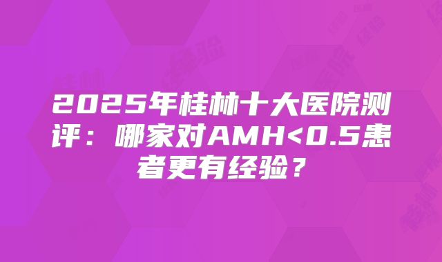 2025年桂林十大医院测评：哪家对AMH<0.5患者更有经验？