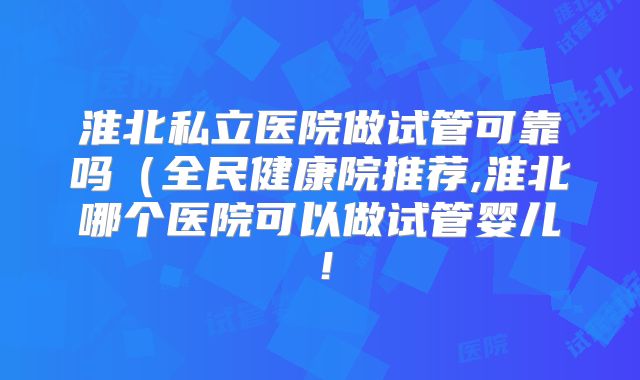 淮北私立医院做试管可靠吗（全民健康院推荐,淮北哪个医院可以做试管婴儿！