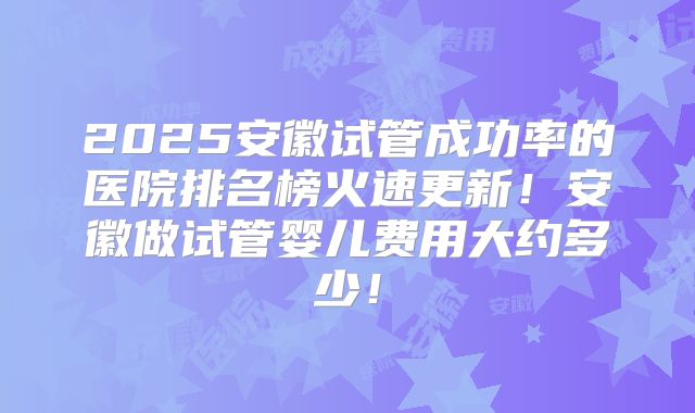 2025安徽试管成功率的医院排名榜火速更新！安徽做试管婴儿费用大约多少！