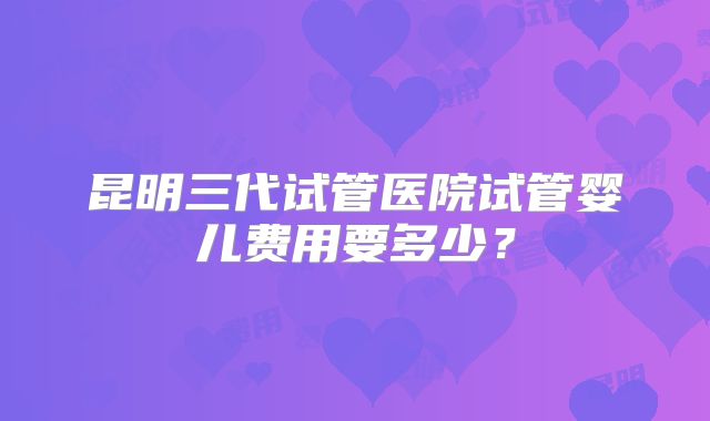 昆明三代试管医院试管婴儿费用要多少？