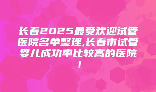 长春2025最受欢迎试管医院名单整理,长春市试管婴儿成功率比较高的医院！