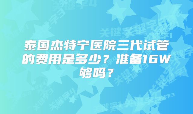泰国杰特宁医院三代试管的费用是多少？准备16W够吗？