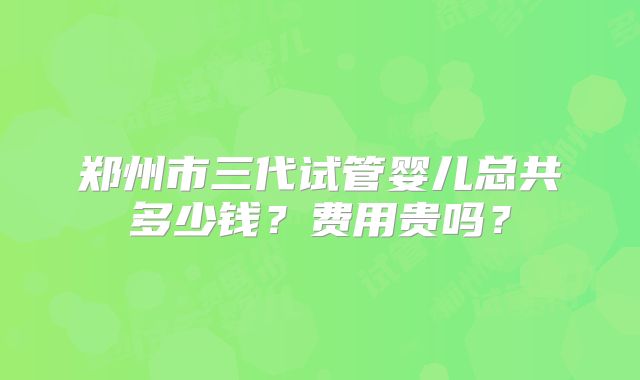 郑州市三代试管婴儿总共多少钱？费用贵吗？