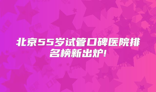 北京55岁试管口碑医院排名榜新出炉!