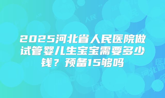 2025河北省人民医院做试管婴儿生宝宝需要多少钱？预备15够吗