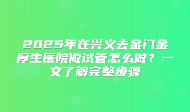 2025年在兴义去金门金厚生医院做试管怎么做？一文了解完整步骤
