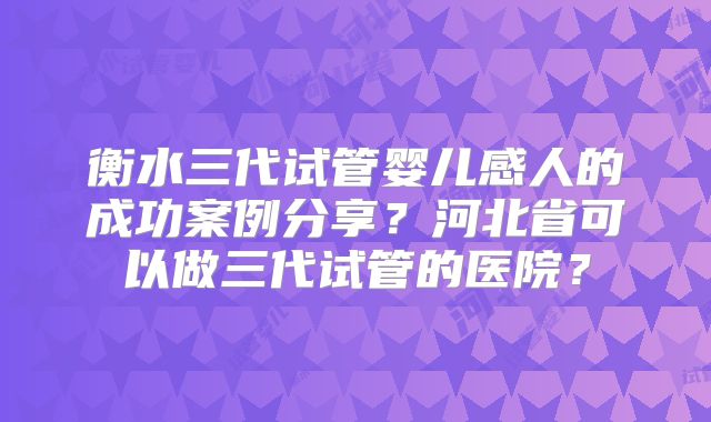 衡水三代试管婴儿感人的成功案例分享?河北省可以做三代试管的医院?