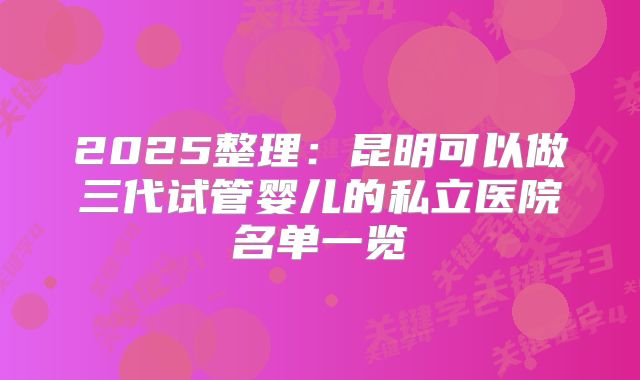 2025整理:昆明可以做三代试管婴儿的私立医院名单一览