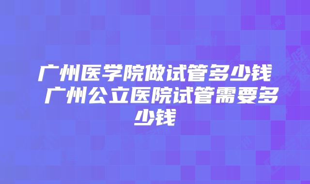 广州医学院做试管多少钱 广州公立医院试管需要多少钱