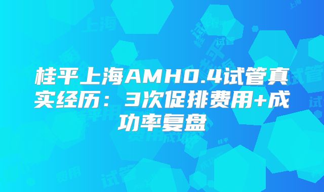 桂平上海AMH0.4试管真实经历：3次促排费用+成功率复盘