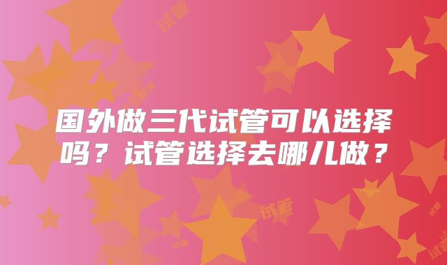 国外做三代试管可以选择吗?试管选择去哪儿做?