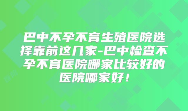 巴中不孕不育生殖医院选择靠前这几家-巴中检查不孕不育医院哪家比较好的医院哪家好！