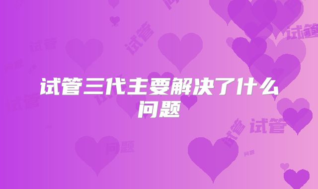 试管三代主要解决了什么问题