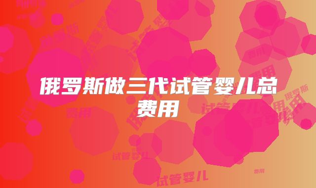 俄罗斯做三代试管婴儿总费用