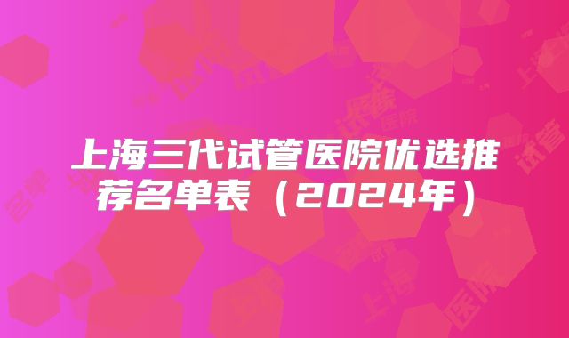 上海三代试管医院优选推荐名单表（2024年）