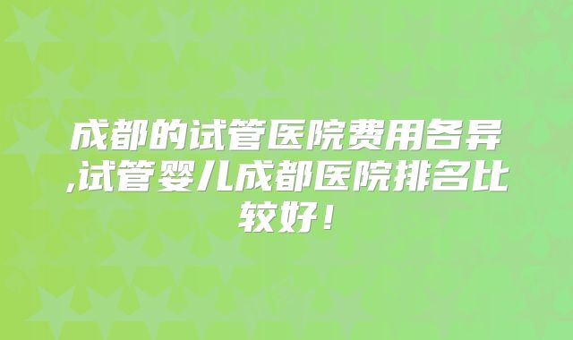 成都的试管医院费用各异,试管婴儿成都医院排名比较好！